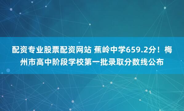 配资专业股票配资网站 蕉岭中学659.2分！梅州市高中阶段学校第一批录取分数线公布