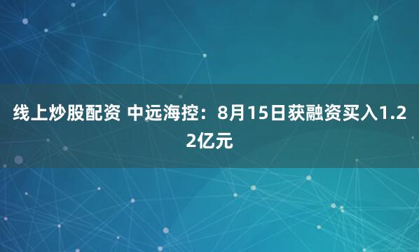 线上炒股配资 中远海控：8月15日获融资买入1.22亿元