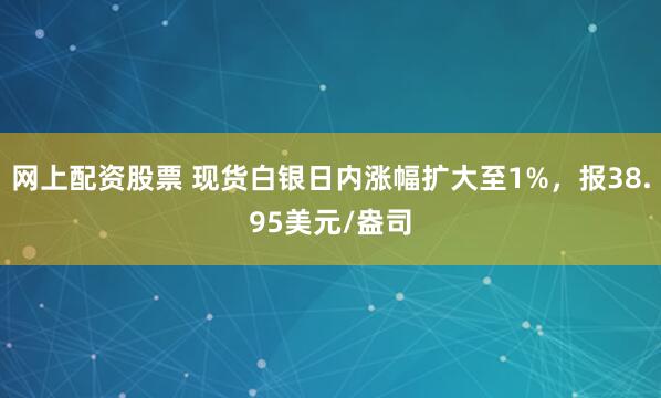 网上配资股票 现货白银日内涨幅扩大至1%，报38.95美元/盎司