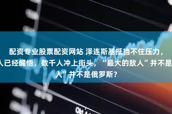 配资专业股票配资网站 泽连斯基抵挡不住压力，乌克兰人已经醒悟，数千人冲上街头，“最大的敌人”并不是俄罗斯？