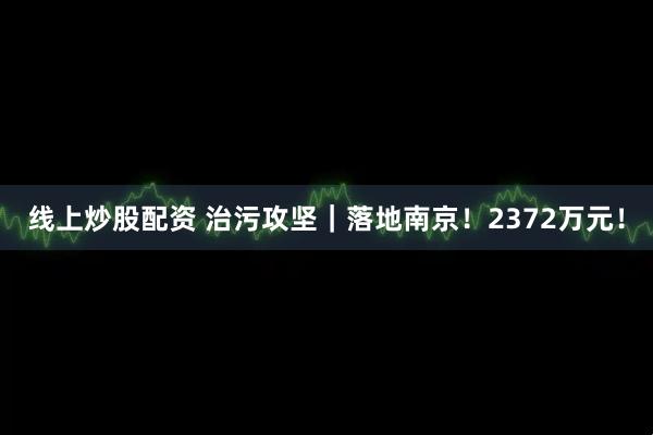 线上炒股配资 治污攻坚｜落地南京！2372万元！