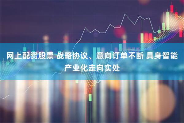 网上配资股票 战略协议、意向订单不断 具身智能产业化走向实处