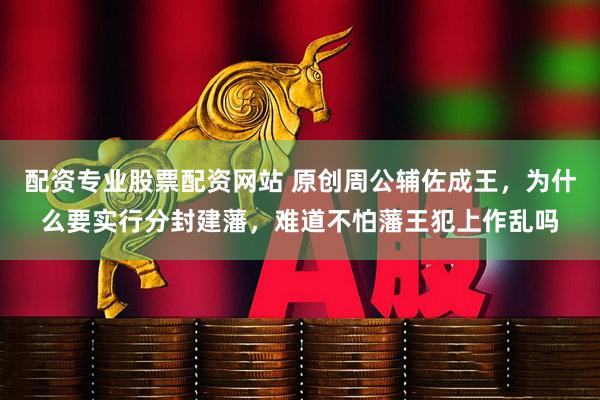配资专业股票配资网站 原创周公辅佐成王，为什么要实行分封建藩，难道不怕藩王犯上作乱吗