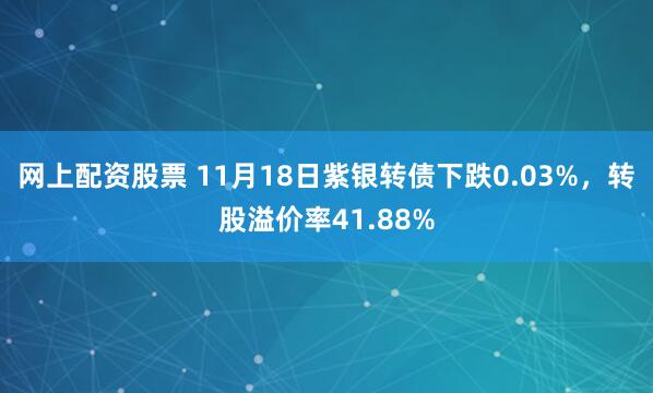 网上配资股票 11月18日紫银转债下跌0.03%，转股溢价率41.88%