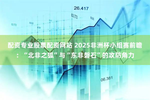 配资专业股票配资网站 2025非洲杯小组赛前瞻：“北非之狐”与“东非磐石”的攻防角力
