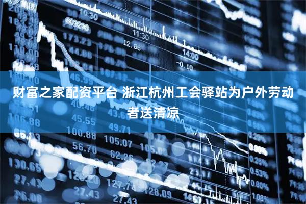 财富之家配资平台 浙江杭州工会驿站为户外劳动者送清凉